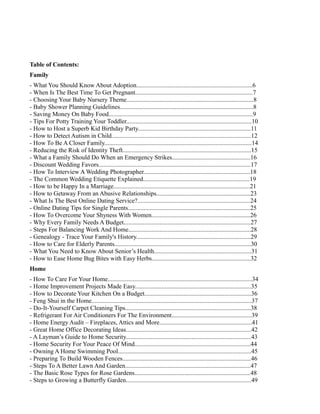 Table of Contents:
Family
- What You Should Know About Adoption..........................................................................6
- When Is The Best Time To Get Pregnant...........................................................................7
- Choosing Your Baby Nursery Theme.................................................................................8
- Baby Shower Planning Guidelines.....................................................................................8
- Saving Money On Baby Food............................................................................................9
- Tips For Potty Training Your Toddler................................................................................10
- How to Host a Superb Kid Birthday Party........................................................................11
- How to Detect Autism in Child.........................................................................................12
- How To Be A Closer Family..............................................................................................14
- Reducing the Risk of Identity Theft..................................................................................15
- What a Family Should Do When an Emergency Strikes..................................................16
- Discount Wedding Favors.................................................................................................17
- How To Interview A Wedding Photographer....................................................................18
- The Common Wedding Etiquette Explained....................................................................19
- How to be Happy In a Marriage.......................................................................................21
- How to Getaway From an Abusive Relationships............................................................23
- What Is The Best Online Dating Service?........................................................................24
- Online Dating Tips for Single Parents..............................................................................25
- How To Overcome Your Shyness With Women...............................................................26
- Why Every Family Needs A Budget.................................................................................27
- Steps For Balancing Work And Home..............................................................................28
- Genealogy - Trace Your Family's History.........................................................................29
- How to Care for Elderly Parents.......................................................................................30
- What You Need to Know About Senior’s Health..............................................................31
- How to Ease Home Bug Bites with Easy Herbs...............................................................32
Home
- How To Care For Your Home............................................................................................34
- Home Improvement Projects Made Easy..........................................................................35
- How to Decorate Your Kitchen On a Budget....................................................................36
- Feng Shui in the Home......................................................................................................37
- Do-It-Yourself Carpet Cleaning Tips................................................................................38
- Refrigerant For Air Conditioners For The Environment...................................................39
- Home Energy Audit – Fireplaces, Attics and More...........................................................41
- Great Home Office Decorating Ideas................................................................................42
- A Layman’s Guide to Home Security................................................................................43
- Home Security For Your Peace Of Mind..........................................................................44
- Owning A Home Swimming Pool.....................................................................................45
- Preparing To Build Wooden Fences..................................................................................46
- Steps To A Better Lawn And Garden................................................................................47
- The Basic Rose Types for Rose Gardens..........................................................................48
- Steps to Growing a Butterfly Garden................................................................................49
 