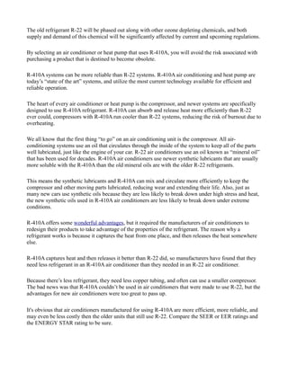 The old refrigerant R-22 will be phased out along with other ozone depleting chemicals, and both
supply and demand of this chemical will be significantly affected by current and upcoming regulations.
By selecting an air conditioner or heat pump that uses R-410A, you will avoid the risk associated with
purchasing a product that is destined to become obsolete.
R-410A systems can be more reliable than R-22 systems. R-410A air conditioning and heat pump are
today’s “state of the art” systems, and utilize the most current technology available for efficient and
reliable operation.
The heart of every air conditioner or heat pump is the compressor, and newer systems are specifically
designed to use R-410A refrigerant. R-410A can absorb and release heat more efficiently than R-22
ever could, compressors with R-410A run cooler than R-22 systems, reducing the risk of burnout due to
overheating.
We all know that the first thing “to go” on an air conditioning unit is the compressor. All air-
conditioning systems use an oil that circulates through the inside of the system to keep all of the parts
well lubricated, just like the engine of your car. R-22 air conditioners use an oil known as “mineral oil”
that has been used for decades. R-410A air conditioners use newer synthetic lubricants that are usually
more soluble with the R-410A than the old mineral oils are with the older R-22 refrigerants.
This means the synthetic lubricants and R-410A can mix and circulate more efficiently to keep the
compressor and other moving parts lubricated, reducing wear and extending their life. Also, just as
many new cars use synthetic oils because they are less likely to break down under high stress and heat,
the new synthetic oils used in R-410A air conditioners are less likely to break down under extreme
conditions.
R-410A offers some wonderful advantages, but it required the manufacturers of air conditioners to
redesign their products to take advantage of the properties of the refrigerant. The reason why a
refrigerant works is because it captures the heat from one place, and then releases the heat somewhere
else.
R-410A captures heat and then releases it better than R-22 did, so manufacturers have found that they
need less refrigerant in an R-410A air conditioner than they needed in an R-22 air conditioner.
Because there’s less refrigerant, they need less copper tubing, and often can use a smaller compressor.
The bad news was that R-410A couldn’t be used in air conditioners that were made to use R-22, but the
advantages for new air conditioners were too great to pass up.
It's obvious that air conditioners manufactured for using R-410A are more efficient, more reliable, and
may even be less costly then the older units that still use R-22. Compare the SEER or EER ratings and
the ENERGY STAR rating to be sure.
 