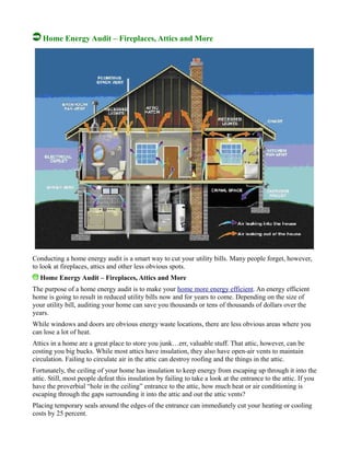 Home Energy Audit – Fireplaces, Attics and More
Conducting a home energy audit is a smart way to cut your utility bills. Many people forget, however,
to look at fireplaces, attics and other less obvious spots.
Home Energy Audit – Fireplaces, Attics and More
The purpose of a home energy audit is to make your home more energy efficient. An energy efficient
home is going to result in reduced utility bills now and for years to come. Depending on the size of
your utility bill, auditing your home can save you thousands or tens of thousands of dollars over the
years.
While windows and doors are obvious energy waste locations, there are less obvious areas where you
can lose a lot of heat.
Attics in a home are a great place to store you junk…err, valuable stuff. That attic, however, can be
costing you big bucks. While most attics have insulation, they also have open-air vents to maintain
circulation. Failing to circulate air in the attic can destroy roofing and the things in the attic.
Fortunately, the ceiling of your home has insulation to keep energy from escaping up through it into the
attic. Still, most people defeat this insulation by failing to take a look at the entrance to the attic. If you
have the proverbial “hole in the ceiling” entrance to the attic, how much heat or air conditioning is
escaping through the gaps surrounding it into the attic and out the attic vents?
Placing temporary seals around the edges of the entrance can immediately cut your heating or cooling
costs by 25 percent.
 