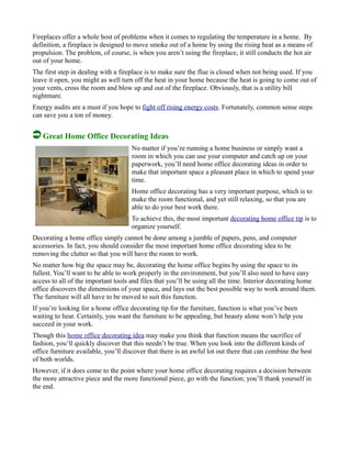 Fireplaces offer a whole host of problems when it comes to regulating the temperature in a home. By
definition, a fireplace is designed to move smoke out of a home by using the rising heat as a means of
propulsion. The problem, of course, is when you aren’t using the fireplace, it still conducts the hot air
out of your home.
The first step in dealing with a fireplace is to make sure the flue is closed when not being used. If you
leave it open, you might as well turn off the heat in your home because the heat is going to come out of
your vents, cross the room and blow up and out of the fireplace. Obviously, that is a utility bill
nightmare.
Energy audits are a must if you hope to fight off rising energy costs. Fortunately, common sense steps
can save you a ton of money.
Great Home Office Decorating Ideas
No matter if you’re running a home business or simply want a
room in which you can use your computer and catch up on your
paperwork, you’ll need home office decorating ideas in order to
make that important space a pleasant place in which to spend your
time.
Home office decorating has a very important purpose, which is to
make the room functional, and yet still relaxing, so that you are
able to do your best work there.
To achieve this, the most important decorating home office tip is to
organize yourself.
Decorating a home office simply cannot be done among a jumble of papers, pens, and computer
accessories. In fact, you should consider the most important home office decorating idea to be
removing the clutter so that you will have the room to work.
No matter how big the space may be, decorating the home office begins by using the space to its
fullest. You’ll want to be able to work properly in the environment, but you’ll also need to have easy
access to all of the important tools and files that you’ll be using all the time. Interior decorating home
office discovers the dimensions of your space, and lays out the best possible way to work around them.
The furniture will all have to be moved to suit this function.
If you’re looking for a home office decorating tip for the furniture, function is what you’ve been
waiting to hear. Certainly, you want the furniture to be appealing, but beauty alone won’t help you
succeed in your work.
Though this home office decorating idea may make you think that function means the sacrifice of
fashion, you’ll quickly discover that this needn’t be true. When you look into the different kinds of
office furniture available, you’ll discover that there is an awful lot out there that can combine the best
of both worlds.
However, if it does come to the point where your home office decorating requires a decision between
the more attractive piece and the more functional piece, go with the function; you’ll thank yourself in
the end.
 