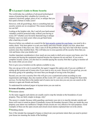 A Layman’s Guide to Home Security
The world today has a plethora of advanced technological
means of protecting their valuables be it jewelry, an
expensive electronic gadget, piece of art, or antique that you
have paid a fortune to make yours!
However, with all good things, there is something bad and
security systems are no exceptions! This means technology
too can fail!
Looking at the brighter side, like I said all your hard-earned
valuables could be protected today without your having to
worry 24/7 whether your favourite diamond ring or antique
Chinese vase is no more yours when you get back home
after a hard day at work!
However before you embark on a search for the best security system for your home, you need to do a
reality check. Your best option is to ask your family and close friends- people you trust, about their
security systems if they have one. Take a note of all the problems they may have had with their security
systems since they installed them. This will help you to cross-question all the security firms that you
visit and hence clear your doubts too!
Another important consideration is how much are you ready to shell out to secure your home, now I do
not mean just buying the equipment required because the expenses do not end here. If you want a
complete security system, you also have to consider paying the security firm that is going to monitor all
the events while you are away!
Now to give you a lowdown on the options available to you,
One you can go in for a do it yourself kit, but again I suggest this option only if you are confident of
setting up the system and of coarse also if you want to save on costs. However if you goof up, you are
obviously going to be spending a lot more then you thought of saving in the first place!
Second, you can visit a security firm who will give you a customized system according to your
requirements and budget, they also monitor all the events 24/7, and you will be charged for these daily
services. For the best firm in the market and of coarse one in your area you can you can search on the
internet or again ask friends and family.
To understand the technical jargon in layman terms you can read on.
In terms of location, you have:
Perimeter alarms
As the name suggests such alarms are usually used to stop the intruder at the boundaries of your
property. They are fairly simple in design, why?
The answer is simple; because while guarding a perimeter your aim is to stop the intruder outside and
hence will want to sound an alarm if somebody crosses the boundary because if they are inside the your
property your alarm was ineffective! Simple switch circuits are very effective for such purposes. Good
examples of these are the open circuits and closed circuit alarms explained later on in the article.
Building alarms
Now if the intruder has managed to bypass or deactivate your perimeter alarm then you need to protect
your house too meaning the inside of the building!
 