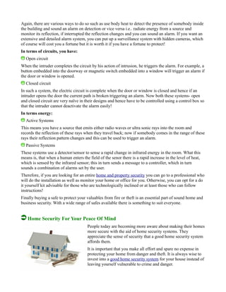 Again, there are various ways to do so such as use body heat to detect the presence of somebody inside
the building and sound an alarm on detection or vice versa i.e.. radiate energy from a source and
monitor its reflection, if interrupted the reflection changes and you can sound an alarm. If you want an
extensive and detailed alarm system, you can put up a surveillance system with hidden cameras, which
of course will cost you a fortune but it is worth it if you have a fortune to protect!
In terms of circuits, you have:
Open circuit
When the intruder completes the circuit by his action of intrusion, he triggers the alarm. For example, a
button embedded into the doorway or magnetic switch embedded into a window will trigger an alarm if
the door or window is opened.
Closed circuit
In such a system, the electric circuit is complete when the door or window is closed and hence if an
intruder opens the door the current path is broken triggering an alarm. Now both these systems- open
and closed circuit are very naïve in their designs and hence have to be controlled using a control box so
that the intruder cannot deactivate the alarm easily!
In terms energy:
Active Systems
This means you have a source that emits either radio waves or ultra sonic rays into the room and
records the reflection of these rays when they travel back; now if somebody comes in the range of these
rays their reflection pattern changes and this can be used to trigger an alarm.
Passive Systems
These systems use a detector/sensor to sense a rapid change in infrared energy in the room. What this
means is, that when a human enters the field of the senor there is a rapid increase in the level of heat,
which is sensed by the infrared sensor; this in turn sends a message to a controller, which in turn
sounds a combination of alarms set by the user.
Therefore, if you are looking for an entire home and property security you can go to a professional who
will do the installation as well as monitor your home or office for you. Otherwise, you can opt for a do
it yourself kit advisable for those who are technologically inclined or at least those who can follow
instructions!
Finally buying a safe to protect your valuables from fire or theft is an essential part of sound home and
business security. With a wide range of safes available there is something to suit everyone.
Home Security For Your Peace Of Mind
People today are becoming more aware about making their homes
more secure with the aid of home security systems. They
appreciate the sense of security that a good home security system
affords them.
It is important that you make all effort and spare no expense in
protecting your home from danger and theft. It is always wise to
invest into a good home security system for your house instead of
leaving yourself vulnerable to crime and danger.
 