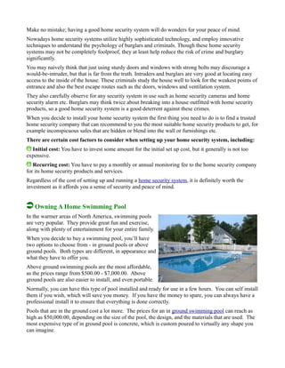 Make no mistake; having a good home security system will do wonders for your peace of mind.
Nowadays home security systems utilize highly sophisticated technology, and employ innovative
techniques to understand the psychology of burglars and criminals. Though these home security
systems may not be completely foolproof, they at least help reduce the risk of crime and burglary
significantly.
You may naively think that just using sturdy doors and windows with strong bolts may discourage a
would-be-intruder, but that is far from the truth. Intruders and burglars are very good at locating easy
access to the inside of the house. These criminals study the house well to look for the weakest points of
entrance and also the best escape routes such as the doors, windows and ventilation system.
They also carefully observe for any security system in use such as home security cameras and home
security alarm etc. Burglars may think twice about breaking into a house outfitted with home security
products, so a good home security system is a good deterrent against these crimes.
When you decide to install your home security system the first thing you need to do is to find a trusted
home security company that can recommend to you the most suitable home security products to get, for
example inconspicuous safes that are hidden or blend into the wall or furnishings etc.
There are certain cost factors to consider when setting up your home security system, including:
Initial cost: You have to invest some amount for the initial set up cost, but it generally is not too
expensive.
Recurring cost: You have to pay a monthly or annual monitoring fee to the home security company
for its home security products and services.
Regardless of the cost of setting up and running a home security system, it is definitely worth the
investment as it affords you a sense of security and peace of mind.
Owning A Home Swimming Pool
In the warmer areas of North America, swimming pools
are very popular. They provide great fun and exercise,
along with plenty of entertainment for your entire family.
When you decide to buy a swimming pool, you’ll have
two options to choose from - in ground pools or above
ground pools. Both types are different, in appearance and
what they have to offer you.
Above ground swimming pools are the most affordable,
as the prices range from $500.00 - $7,000.00. Above
ground pools are also easier to install, and even portable.
Normally, you can have this type of pool installed and ready for use in a few hours. You can self install
them if you wish, which will save you money. If you have the money to spare, you can always have a
professional install it to ensure that everything is done correctly.
Pools that are in the ground cost a lot more. The prices for an in ground swimming pool can reach as
high as $50,000.00, depending on the size of the pool, the design, and the materials that are used. The
most expensive type of in ground pool is concrete, which is custom poured to virtually any shape you
can imagine.
 