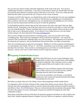 You can also get a heater to help control the temperature of the water in the pool. You can get a
standard type of heater or solar heater. If you have a solar heater in mind, you should make sure that
your pool has been placed in a location where it will receive a lot of sun. If you use a solar powered
heater but don’t place your pool in the sun, it’ll prove to be a waste of money.
To protect yourself in the long run, you should always refer to the zoning laws for your area regarding a
swimming pool or a deck. This way, you’ll know what the laws are regarding your swimming pool.
Once you know what the laws and regulations are, you should always do anything you can to ensure
that you meet the requirements and that your pool is within the guidelines.
Even though heat and hot summer days are the main reasons why most want a pool, there are other
benefits as well. Swimming is one of the best exercises you can do for your body, so a pool will offer
you a lot of health benefits. Keep in mind that unless you are using a heater to heat your pool, you’ll
only be able to use it during the summer. If you choose to use a heater however, you can extend
summer and get a lot more enjoyment from your swimming pool.
Once you have bought your pool and have everything going, it can cost you quite a bit to keep
everything going. Pools need to be maintained, which can tend to be expensive. You can do this
yourself or hire a professional, although either way will cost money. The equipment you’ll need and
the chemicals are expensive, and you should know that up front before you make your purchase.
All in all, swimming pools are great for your property. Whether it’s an above ground swimming pool
or in ground pool, your family will love it. You’ll have somewhere to go on hot days together, to relax
and enjoy the cool water. Once you have a swimming pool you won’t have to use the local pool
anymore - and you won’t have to deal with the crowds or long lines anymore.
Preparing To Build Wooden Fences
While chain link fences are use in some landscapes, most
people prefer to make use of wooden fences when building
an attractive landscape. This is because wood is a rather
versatile material that can be made to look a variety of
ways.
Installing your own wood fence requires time and energy,
but it is often worth it as you can have privacy without
detracting from the look of your landscape.
Even if you do not build a very tall fence, a wood fence
around your yard can prevent unwanted animals (like dogs)
from getting into your yard.
But before you begin, there are a few things to know about preparing to build wooden fences.
It is important to know the basic elements of the wooden fence before you get started. These are the
elements that almost every fence consists of, and are almost universally necessary to build an attractive
and effective fence. You will need posts. These are vertical elements that are placed in the ground. They
rise above the ground, of course, and properly set posts are essential for keeping all of the other
components in place.
Some posts extend above the top of the fence for decorative purposes and others are only as high as the
fence itself. Another important element of support is the rail. Rails act as spanners, connect the posts.
 