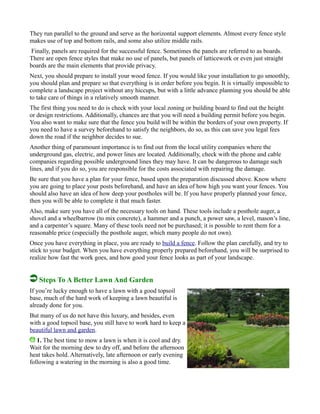 They run parallel to the ground and serve as the horizontal support elements. Almost every fence style
makes use of top and bottom rails, and some also utilize middle rails.
Finally, panels are required for the successful fence. Sometimes the panels are referred to as boards.
There are open fence styles that make no use of panels, but panels of latticework or even just straight
boards are the main elements that provide privacy.
Next, you should prepare to install your wood fence. If you would like your installation to go smoothly,
you should plan and prepare so that everything is in order before you begin. It is virtually impossible to
complete a landscape project without any hiccups, but with a little advance planning you should be able
to take care of things in a relatively smooth manner.
The first thing you need to do is check with your local zoning or building board to find out the height
or design restrictions. Additionally, chances are that you will need a building permit before you begin.
You also want to make sure that the fence you build will be within the borders of your own property. If
you need to have a survey beforehand to satisfy the neighbors, do so, as this can save you legal fees
down the road if the neighbor decides to sue.
Another thing of paramount importance is to find out from the local utility companies where the
underground gas, electric, and power lines are located. Additionally, check with the phone and cable
companies regarding possible underground lines they may have. It can be dangerous to damage such
lines, and if you do so, you are responsible for the costs associated with repairing the damage.
Be sure that you have a plan for your fence, based upon the preparation discussed above. Know where
you are going to place your posts beforehand, and have an idea of how high you want your fences. You
should also have an idea of how deep your postholes will be. If you have properly planned your fence,
then you will be able to complete it that much faster.
Also, make sure you have all of the necessary tools on hand. These tools include a posthole auger, a
shovel and a wheelbarrow (to mix concrete), a hammer and a punch, a power saw, a level, mason’s line,
and a carpenter’s square. Many of these tools need not be purchased; it is possible to rent them for a
reasonable price (especially the posthole auger, which many people do not own).
Once you have everything in place, you are ready to build a fence. Follow the plan carefully, and try to
stick to your budget. When you have everything properly prepared beforehand, you will be surprised to
realize how fast the work goes, and how good your fence looks as part of your landscape.
Steps To A Better Lawn And Garden
If you’re lucky enough to have a lawn with a good topsoil
base, much of the hard work of keeping a lawn beautiful is
already done for you.
But many of us do not have this luxury, and besides, even
with a good topsoil base, you still have to work hard to keep a
beautiful lawn and garden.
1. The best time to mow a lawn is when it is cool and dry.
Wait for the morning dew to dry off, and before the afternoon
heat takes hold. Alternatively, late afternoon or early evening
following a watering in the morning is also a good time.
 