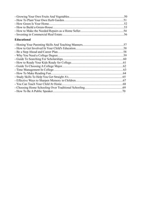 - Growing Your Own Fruits And Vegetables.......................................................................50
- How To Plant Your Own Herb Garden.............................................................................51
- How Green Is Your Home.................................................................................................52
- How to Build a Green-House............................................................................................53
- How to Make the Needed Repairs as a Home Seller........................................................54
- Investing in Commercial Real Estate................................................................................56
Educational
- Honing Your Parenting Skills And Teaching Manners.....................................................57
- How to Get Involved In Your Child's Education..............................................................58
- Be a Step Ahead and Career Plan.....................................................................................58
- Why You Need a College Degree.....................................................................................59
- Guide To Searching For Scholarships..............................................................................60
- How to Ready Your Kids Ready for College...................................................................61
- Guide To Choosing A College Major...............................................................................62
- Time Management In College..........................................................................................63
- How To Make Reading Fun.............................................................................................64
- Study Skills To Help You Get Straight A's......................................................................65
- Effective Ways to Sharpen Memory in Children.............................................................67
- You Can Teach Your Child At Home...............................................................................68
- Choosing Home Schooling Over Traditional Schooling.................................................69
- How To Be A Public Speaker..........................................................................................70
 