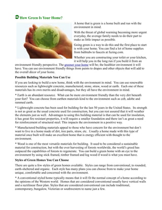 How Green Is Your Home?
A home that is green is a home built and run with the
environment in mind.
With the threat of global warming becoming more urgent
everyday, the average family needs to do their part to
make as little impact as possible.
Going green is a way to do this and the first place to start
is with your home. You can find a lot of home supplies
from bathtubs to faucets at fuzing.com.
Whether you are constructing your toilet or your kitchen,
it will help you in the long run if you build it from an
environment friendly perspective. The greener your home will be; the healthier environment it will
have. You can use environment friendly things from paints to drapes and other objects that will add to
the overall décor of your home.
Possible Building Materials You Can Use
If you are looking to build a new home, think with the environment in mind. You can use renewable
resources such as lightweight concrete, manufactured, stone, straw, wood or earth. Each one of these
materials has its own merits and disadvantages, but they all have the environment in mind.
* Earth is an abundant resource. What can be more environment friendly than the very dirt beneath
your feet? You can choose from earthen materials kind to the environment such as cob, adobe and
rammed earth.
* Lightweight concrete has been used for building for the last 50 years in the United States. Its strength
is not as great as the usual concrete used for construction, but you can rest assured that it will weather
the elements just as well. Advantages to using this building material is that can be used for insulation,
it has great fire resistant properties, it will require a smaller foundation and there isn’t as great a need
for reinforcement of structural steel. This impacts the environment in a positive way.
* Manufactured building materials appeal to those who have concern for the environment but don’t
want to live in a home made of dirt, tree parts, straw, etc. Usually a home made with this type of
material once built will make an excellent home that is energy efficient with thought to the
environment.
* Wood is one of the most versatile materials for building. It used to be considered a sustainable
material for construction, but with the over harvesting of forests worldwide, the world’s greed has
outpaced the capabilities of forests to regenerate. You can build a green home with an eye to the
environment by using stick framed, timber framed and log wood if wood is what you must have.
Styles of Green Homes You Can Choose
There are quite a few styles of green homes available. Styles can range from conventional, to rounded,
earth-sheltered and organic. Each style has many plans you can choose from to make your home
unique, comfortable and concerned with the environment.
* A conventional styled home typically means that it will fit the normal concept of a home according to
the opinions of the Western world. Homes that are considered conventional usually have vertical walls
and a rectilinear floor plan. Styles that are considered conventional can include traditional,
contemporary, bungalow, Victorian or southwestern to name just a few.
 