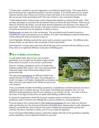 * A home that is rounded or curved in appearance is considered rounded styling. This means that the
plan for the house has a significant part that is curved or rounded. It is said that when you use natural
materials and this style of home you will feel in touch with nature to the extent that your home feels
like you are part of the environment itself. This style of home is very environment friendly.
* Earth sheltered styles of green homes can be situated either partially or entirely into the earth. There
are many advantages to you and to the environment when you choose this style of home. When you go
about six feet below the surface, you will notice that the temperature only fluctuates a few degrees all
year round. The benefits to this are that it will require much less energy to heat and to cool your home,
saving the environment from the depletion of natural resources.
Building green can mean a lot to the environment. The environment and its natural resources is
something that needs to be passed on to our children. If we don’t start thinking towards the future there
will be nothing left of the environment to pass on.
Article highlights: Building materials that can be used to construct a green home. The different styles
of green homes you can choose when you decide to build a green home.
Interesting Fact: A recent report states that with all the huge costs associated with the building of a new
home, there is no significant difference in the price of building green.
How to Build a Green-House
As with garden sheds, there are two ways to build a
greenhouse: you can either buy the sheets of glass and the
frame and do it yourself, or you can hire a professional.
However, building a greenhouse can be a lot harder than
building a garden shed, which is why even experienced DIY
enthusiasts might want to think about calling in some
professional help.
The main reason greenhouses are difficult to build is the
material that they’re made from: glass. If you drop glass or
install it wrongly, it will shatter, meaning that any mistakes you
make will start to get expensive fast. Would you put in your
own windows?
If not, you probably shouldn’t be building a greenhouse. If greenhouses are built incorrectly, not only is
it dangerous, but it is unlikely that any of your plants will actually grow properly. Also, it is very
difficult to build greenhouses when the sun is shining, as you will get very hot – it’s easier to do it in
the winter or the night, but then those are hardly ideal building conditions either.
It can also be complicated to install the necessary irrigation and air circulation systems that a
greenhouse needs to function well, although this is less of a problem in a small greenhouse.
If you are going to hire a professional to either build your greenhouse for you or help you, however,
make sure that they have the relevant certification and qualifications. Because glass is such a dangerous
material, you should steer clear of anyone who seems confident but inexperienced, and only hire
someone who knows what they’re doing, even if it is at a relatively high price.
If you’re having trouble finding someone, contact the company that sold you the greenhouse originally,
as they should have a list of registered installers in your area.
 