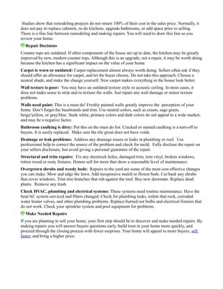 Studies show that remodeling projects do not return 100% of their cost in the sales price. Normally, it
does not pay to replace cabinets, re-do kitchens, upgrade bathrooms, or add space prior to selling.
There is a fine line between remodeling and making repairs. You will need to draw this line as you
review your home.
Repair Decisions
Counter tops are outdated: If other components of the house are up to date, the kitchen may be greatly
improved by new, modern counter tops. Although this is an upgrade, not a repair, it may be worth doing
because the kitchen has a significant impact on the value of your home.
Carpet is worn or outdated: Carpet replacement almost always worth doing. Sellers often ask if they
should offer an allowance for carpet, and let the buyer choose. Do not take this approach. Choose a
neutral shade, and make the change yourself. New carpet makes everything in the house look better.
Wall texture is poor: You may have an outdated texture style or acoustic ceiling. In most cases, it
does not make sense to strip and re-texture the walls. Just repair any wall damage or minor texture
problems.
Walls need paint: This is a must do! Freshly painted walls greatly improve the perception of your
home. Don’t forget the baseboards and trim. Use neutral colors, such as cream, sage green,
beige/yellow, or gray/blue. Stark white, primary colors and dark colors do not appeal to a wide market,
and may be a negative factor.
Bathroom caulking is dirty: Put this on the must do list. Cracked or stained caulking is a turn-off to
buyers. It is easily replaced. Make sure the tile grout does not have voids.
Drainage or leak problems: Address any drainage issues or leaks in plumbing or roof. Use
professional help to correct the source of the problem and check for mold. Fully disclose the repair on
your sellers disclosure, but avoid giving a personal guarantee of the repair.
Structural and trim repairs: Fix any sheetrock holes, damaged trim, torn vinyl, broken windows,
rotten wood or rusty fixtures. Homes sell for more that show a reasonable level of maintenance.
Overgrown shrubs and weedy beds: Repairs to the yard are some of the most cost effective changes
you can make. Mow and edge the lawn. Add inexpensive mulch to flower beds. Cut back any shrubs
that cover windows. Trim tree branches that rub against the roof. Buy new doormats. Replace dead
plants. Remove any trash.
Check HVAC, plumbing and electrical systems: These systems need routine maintenance. Have the
heat/AC system serviced and filters changed. Check for plumbing leaks, toilets that rock, corroded
water heater valves, and other plumbing problems. Replace burned out bulbs and electrical fixtures that
do not work. Check your sprinkler system and pool equipment for problems.
Make Needed Repairs
If you are planning to sell your home, your first step should be to discover and make needed repairs. By
making repairs you will answer buyers questions early, build trust in your home more quickly, and
proceed through the closing process with fewer surprises. Your home will appeal to more buyers, sell
faster, and bring a higher price.
 