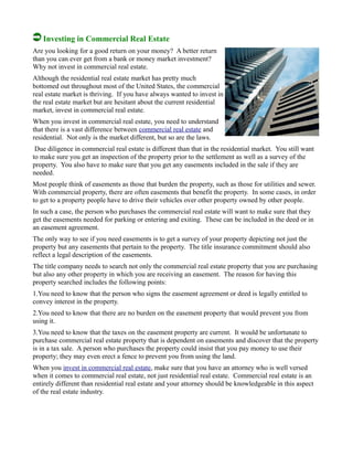 Investing in Commercial Real Estate
Are you looking for a good return on your money? A better return
than you can ever get from a bank or money market investment?
Why not invest in commercial real estate.
Although the residential real estate market has pretty much
bottomed out throughout most of the United States, the commercial
real estate market is thriving. If you have always wanted to invest in
the real estate market but are hesitant about the current residential
market, invest in commercial real estate.
When you invest in commercial real estate, you need to understand
that there is a vast difference between commercial real estate and
residential. Not only is the market different, but so are the laws.
Due diligence in commercial real estate is different than that in the residential market. You still want
to make sure you get an inspection of the property prior to the settlement as well as a survey of the
property. You also have to make sure that you get any easements included in the sale if they are
needed.
Most people think of easements as those that burden the property, such as those for utilities and sewer.
With commercial property, there are often easements that benefit the property. In some cases, in order
to get to a property people have to drive their vehicles over other property owned by other people.
In such a case, the person who purchases the commercial real estate will want to make sure that they
get the easements needed for parking or entering and exiting. These can be included in the deed or in
an easement agreement.
The only way to see if you need easements is to get a survey of your property depicting not just the
property but any easements that pertain to the property. The title insurance commitment should also
reflect a legal description of the easements.
The title company needs to search not only the commercial real estate property that you are purchasing
but also any other property in which you are receiving an easement. The reason for having this
property searched includes the following points:
1.You need to know that the person who signs the easement agreement or deed is legally entitled to
convey interest in the property.
2.You need to know that there are no burden on the easement property that would prevent you from
using it.
3.You need to know that the taxes on the easement property are current. It would be unfortunate to
purchase commercial real estate property that is dependent on easements and discover that the property
is in a tax sale. A person who purchases the property could insist that you pay money to use their
property; they may even erect a fence to prevent you from using the land.
When you invest in commercial real estate, make sure that you have an attorney who is well versed
when it comes to commercial real estate, not just residential real estate. Commercial real estate is an
entirely different than residential real estate and your attorney should be knowledgeable in this aspect
of the real estate industry.
 