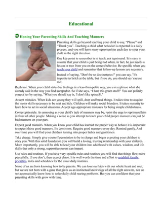 Educational
Honing Your Parenting Skills And Teaching Manners
Parenting skills go beyond teaching your child to say, “Please” and
“Thank you”. Teaching a child what behavior is expected is a daily
process, and you will have many opportunities each day to steer your
child in the right direction.
One key point to remember is to teach, not reprimand. It is easy to
assume that your child is just being bad when, in fact, he just needs a
lesson or two from you on the correct behavior. Be specific when you
teach your child and remember that follow-up lessons are necessary.
Instead of saying, "Don't be so discourteous!" you can say, "It's
impolite to belch at the table, but if you do, you should say 'excuse
me'.
Rephrase. When your child states her feelings in a less-than-polite way, you can rephrase what she
already said in the way you find acceptable. So if she says, “I hate this green stuff!" You can politely
correct her by saying, "What you should say is, 'I don't like spinach'."
Accept mistakes. When kids are young they will spill, drop and break things. It takes time to acquire
the motor skills necessary to be neat and tidy. Children will make social blunders. It takes maturity to
learn how to act in social situations. Accept age-appropriate mistakes for being simple childishness.
Correct privately. As annoying as your child's lack of manners may be, resist the urge to reprimand him
in front of other people. Making a scene as you attempt to teach your child proper manners can just be
bad manners on your part.
Expect good manners. When you know your child has learned the proper way to behave it is important
to expect those good manners. Be consistent. Require good manners every day. Remind gently. And
over time you will find your children turning into proper ladies and gentlemen.
Take charge. Simply give yourself permission to be in charge and begin expecting your children to
obey you. With this solid foundation you will build a loving, trusting relationship with your children.
More importantly, you will be able to lead your children into adulthood with values, wisdom, and life
skills that only a strong, supportive parent can impart.
Use rules and routines. If you have very specific rules and routines you will find that things flow more
peacefully. If you don’t, then expect chaos. It is well worth the time and effort to establish family
priorities, rules and schedules for the usual daily routines.
None of us are born knowing how to be parents. We can love our kids with our whole heart and soul,
but we are not born with a gene that gives us an instinctual knowledge of all the right answers, nor do
we automatically know how to solve daily child rearing problems. But you can confident that your
parenting skills with grow with time.
 