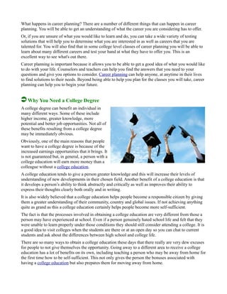 What happens in career planning? There are a number of different things that can happen in career
planning. You will be able to get an understanding of what the career you are considering has to offer.
Or, if you are unsure of what you would like to learn and do, you can take a wide variety of testing
solutions that will help you to determine what you are interested in as well as careers that you are
talented for. You will also find that in some college level classes of career planning you will be able to
learn about many different careers and test your hand at what they have to offer you. This is an
excellent way to see what's out there.
Career planning is important because it allows you to be able to get a good idea of what you would like
to do with your life. Counselors and teachers can help you find the answers that you need to your
questions and give you options to consider. Career planning can help anyone, at anytime in their lives
to find solutions to their needs. Beyond being able to help you plan for the classes you will take, career
planning can help you to begin your future.
Why You Need a College Degree
A college degree can benefit an individual in
many different ways. Some of these include
higher income, greater knowledge, more
potential and better job opportunities. Not all of
these benefits resulting from a college degree
may be immediately obvious.
Obviously, one of the main reasons that people
want to have a college degree is because of the
increased earnings opportunities that it brings. It
is not guaranteed but, in general, a person with a
college education will earn more money than a
colleague without a college education.
A college education tends to give a person greater knowledge and this will increase their levels of
understanding of new developments in their chosen field. Another benefit of a college education is that
it develops a person’s ability to think abstractly and critically as well as improves their ability to
express their thoughts clearly both orally and in writing.
It is also widely believed that a college education helps people become a responsible citizen by giving
them a greater understanding of their community, country and global issues. If not achieving anything
quite as grand as this a college education certainly helps people become more self-sufficient.
The fact is that the processes involved in obtaining a college education are very different from those a
person may have experienced at school. Even if a person genuinely hated school life and felt that they
were unable to learn properly under those conditions they should still consider attending a college. It is
a good idea to visit colleges when the students are there or at an open day so you can chat to current
students and ask about the differences between high school and college life.
There are so many ways to obtain a college education these days that there really are very dew excuses
for people to not give themselves the opportunity. Going away to a different area to receive a college
education has a lot of benefits on its own, including teaching a person who may be away from home for
the first time how to be self-sufficient. This not only gives the person the bonuses associated with
having a college education but also prepares them for moving away from home.
 