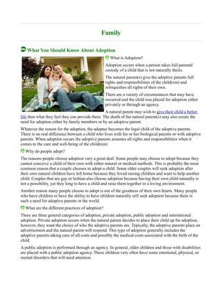 Family
What You Should Know About Adoption
What is Adoption?
Adoption occurs when a person takes full parental
custody of a child that is not naturally theirs.
The natural parent(s) give the adoptive parents full
rights and responsibilities of the child(ren) and
relinquishes all rights of their own.
There are a variety of circumstances that may have
occurred and the child was placed for adoption either
privately or through an agency.
A natural parent may wish to give their child a better
life than what they feel they can provide them. The death of the natural parent(s) may also create the
need for adoption either by family members or by an adoptive parent.
Whatever the reason for the adoption, the adoptee becomes the legal child of the adoptive parents.
There is no real difference between a child who lives with his or her biological parents or with adoptive
parents. When adoption occurs the adoptive parents assumes all rights and responsibilities when it
comes to the care and well-being of the child(ren)
Why do people adopt?
The reasons people choose adoption vary a great deal. Some people may choose to adopt because they
cannot conceive a child of their own with either natural or medical methods. This is probably the most
common reason that a couple chooses to adopt a child. Some older couples will seek adoption after
their own natural children have left home because they loved raising children and want to help another
child. Couples that are gay or lesbian also choose adoption because having their own child naturally is
not a possibility, yet they long to have a child and raise them together in a loving environment.
Another reason many people choose to adopt is out of the goodness of their own hearts. Many people
who have children or have the ability to have children naturally still seek adoption because there is
such a need for adoptive parents in the world.
What are the different practices of adoption?
There are three general categories of adoption, private adoption, public adoption and international
adoption. Private adoption occurs when the natural parent decides to place their child up for adoption,
however, they want the choice of who the adoptive parents are. Typically, the adoptive parents place an
advertisement and the natural parent will respond. This type of adoption generally includes the
adoptive parents taking care of all costs and possibly the medical costs associated with the birth of the
child.
A public adoption is performed through an agency. In general, older children and those with disabilities
are placed with a public adoption agency. These children very often have some emotional, physical, or
mental disorders that will need attention.
 