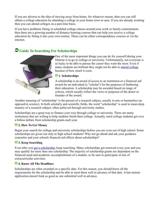 If you are adverse to the idea of moving away from home, for whatever reason, then you can still
obtain a college education by attending a college in your home town or area. If you are already working
then you can attend colleges on a part-time basis.
If you have problems fitting in scheduled college classes around your work or family commitments
then there are a growing number of distance learning courses that can help you receive a college
education by fitting it into your own routine. These can be either correspondence courses or via the
internet.
Guide To Searching For Scholarships
One of the most important things you can do for yourself during your
lifetime is to go to college or university. Unfortunately, not everyone is
so lucky to be able to pursue the career they want the most. Even if
many students are brilliant they might not be able to attend college
because of how much it costs.
1. Scholarships
A scholarship is an award of access to an institution or a financial aid
award for an individual (a "scholar") for the purposes of furthering
their education. A scholarship may be awarded based on range of
criteria, which usually reflect the views or purposes of the donor or
founder of the award.
Another meaning of “scholarship“ is the pursuit of a research subject, usually in arts or humanities (as
opposed to science). In both scholarly and scientific fields, the word “scholarship“ is used to mean deep
mastery of a research subject, often achieved through university studies.
Scholarships are a great way to finance your way through college or university. There are many
institutions that are willing to help students finish their college. Actually, most college students get over
a billion dollars from scholarship grants each year.
2. How To Get Money
Begin your search for college and university scholarships before you are even out of high school. Some
scholarships are given out only to high school students! Why not go ahead and ask your guidance
counselor and your schools financial aid officer about scholarships?
3. Keep Searching
Even after you get a scholarship, keep searching. Many scholarships get renewed every year and you
may qualify for more than one scholarship. The majority of scholarship grants are dependent on the
financial need and academic accomplishment of a student, so be sure to participate in lots of
extracurricular activities.
4. Know All The Deadlines
Scholarships are often awarded on a specific date. For this reason, you should know all the
requirements for the scholarship and be able to meet them well in advance of that date. A last minute
application doesn't look as good as one submitted well in advance.
 