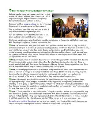 How to Ready Your Kids Ready for College
College may be many years away… or it may be just
around the corner. Whether your kids are 6 or 16, it is
important that you prepare them for college long
before the time comes for them to attend.
For many children going to college is a rite of passage.
For others it is an unknown, a world of mystery.
You never know, your child may not even be sure if
they want to attend college to begin with.
You’ll never know if you don’t take the time to sit
down and talk with your kids about college.
While you are doing this, you should also consider participating in 5 steps that will help prepare your
kids for college long before that first monumental day.
Step 1: Communicate with your child about their goals and dreams. You have to keep the lines of
communication open at all times. If you never talk to your child about what they want to do later in life,
you won’t have a sense of what their goals, dreams and aspirations are. If on the other hand you
regularly engage your children in conversations about education and their future, you’ll learn early on
the types of studies that might interest them and can help them make important decisions about their
college career when the time comes.
Step 2: Stay involved in education. You have to be involved in your child’s education from day one.
It’s not enough to take an active interest their first day of college. Ask them how they are doing in
school regularly, talk with them about the classes they like and the ones they are struggling with. They
will be more likely to lean on you for support during their college years.
Step 3: Encourage your children to explore new things and subjects early. Don’t wait until they are
about to head off to college to encourage them to try new things. Start when they are young. Expose
them to different subjects, music, sports and other creative activities so they have a chance to
experience as much of the world as possible before they make the giant leap to college.
Step 4: Don’t push. You should be available for your children when they have questions about
college or pursuing a career, but you shouldn’t be overly aggressive about pushing them toward
attending or even going to a particularly school. Why? Your efforts may actually backfire and you may
find that your teenager decides to forgo an education all together, not because they aren’t interested, but
because they want to defy your strict orders.
Step 5: Teach your child to start saving early. College is expensive. As time goes on your child may
find themselves spinning a wheel of deeper and deeper debt. Teach them to be financially responsible
early on by helping them set up a savings account. It doesn’t have to be for school or college only, but
it will help teach them the value of saving a dollar. While you are at it, save some money too.
Preparing your children for college is a big step, but a worthy one. You’re children will thank you one
day for taking time out of your schedule to help them through their college years.
 