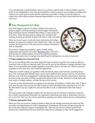 If you are planning to attend graduate school, you will once again be able to choose another course of
study. As an undergraduate, your main goal should be to learn as much as you can about everything that
interests you, and to gain as much real life experience as possible. College is your last chance to
explore the world without extreme financial responsibilities, so use your time wisely and learn as much
as you can.
Time Management In College
One of the biggest concerns of college students is how they are
going to juggle everything and keep everyone happy. Most people
think (sometimes parents included) that college is a time of fun and
little stress. Those that have gone to college may remember that
studying, keeping up and lack of sleep is far from a walk in the park.
There are several issues, events and social interactions that college
students are expected to maintain all in limited time. There are many
stressors during this time of life and can leave students frustrated as
well as exhausted.
The worries of balancing academics, sports, friends, family,
employment and sleep are worrisome. Managing time is not only a
difficult task for college students, but also the general population.
Here are some great ways to manage time and still get everything done, or close to it anyway!
Understanding Your Internal Clock
No, we are not talking about your alarm clock that rings two hours too early every morning. Did you
even know that you have an internal clock? This can be seen by the difference in people and their sleep
habits. Ever noticed that some people regardless of an alarm clock or not wake up 7:00 am on the dot,
regardless of what time they went to bed the night before.
Others have trouble waking up regardless of the fact that the alarm clock has been screaming for an
hour. This is because their internal clock is preset and is different from person to person. So what does
this have to do with time management? Understanding when you have the best concentration, feel your
best and are the most alert will help you determine the best time to study. Studying is a huge factor and
time stealer of college students, so make the most of the session.
If you are an early bird then plan on studying in the morning, at breakfast or shortly there after. If this is
your alert time and when you are best able to learn or retain information than make the most of it. On
the other hand if you are a night own and are best able to work or understand at dark then study at
night.
The only concern with studying at night is the fact that you may be tired from a hard days work and
have trouble concentrating. Remember the importance of knowing your body to understand when you
are at your best, that way you will not spend hours spinning your wheels and not get any studying done.
Having Appropriate Tools
Make sure that you invest in a pocket calendar so that you can manage your time and make sure that
you make your appointments as well as engagements. Keeping up with events and upcoming dates is
one of the most important aspects of managing time. That way you do not overbook yourself and
promise the weekend meal with your family the same time as a banquet or other social engagement.
 