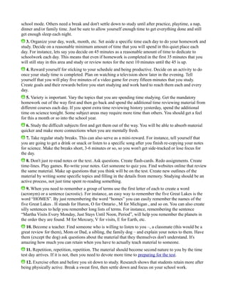 school mode. Others need a break and don't settle down to study until after practice, playtime, a nap,
dinner and/or family time. Just be sure to allow yourself enough time to get everything done and still
get enough sleep each night.
3. Organize your day, week, month, etc. Set aside a specific time each day to do your homework and
study. Decide on a reasonable minimum amount of time that you will spend in this quiet place each
day. For instance, lets say you decide on 45 minutes as a reasonable amount of time to dedicate to
schoolwork each day. This means that even if homework is completed in the first 35 minutes that you
will still stay in this area and study or review notes for the next 10 minutes until the 45 is up.
4. Reward yourself for sticking to your schedule and being productive. Decide on an activity to do
once your study time is completed. Plan on watching a television show later in the evening. Tell
yourself that you will play five minutes of a video game for every fifteen minutes that you study.
Create goals and their rewards before you start studying and work hard to reach them each and every
day.
5. Variety is important. Vary the topics that you are spending time studying. Get the mandatory
homework out of the way first and then go back and spend the additional time reviewing material from
different courses each day. If you spent extra time reviewing history yesterday, spend the additional
time on science tonight. Some subject areas may require more time than others. You should get a feel
for this a month or so into the school year.
6. Study the difficult subjects first and get them out of the way. You will be able to absorb material
quicker and make more connections when you are mentally fresh.
7. Take regular study breaks. This can also serve as a mini-reward. For instance, tell yourself that
you are going to get a drink or snack or listen to a specific song after you finish re-copying your notes
for science. Make the breaks short, 3-6 minutes or so, so you won't get side-tracked or lose focus for
the day.
8. Don't just re-read notes or the text. Ask questions. Create flash-cards. Redo assignments. Create
time-lines. Play games. Re-write your notes. Get someone to quiz you. Find websites online that review
the same material. Make up questions that you think will be on the test. Create new outlines of the
material by writing some specific topics and filling in the details from memory. Studying should be an
active process, not just time spent re-reading something.
9. When you need to remember a group of terms use the first letter of each to create a word
(acronym) or a sentence (acrostic). For instance, an easy way to remember the five Great Lakes is the
word “HOMES”. By just remembering the word “homes” you can easily remember the names of the
five Great Lakes . H stands for Huron, O for Ontario , M for Michigan , and so on. You can also create
silly sentences to help you remember long lists of terms. For instance, remembering the sentence
“Martha Visits Every Monday, Just Stays Until Noon, Period”, will help you remember the planets in
the order they are found. M for Mercury, V for visits, E for Earth, etc.
10. Become a teacher. Find someone who is willing to listen to you –, a classmate (this would be a
great review for them), Mom or Dad, a sibling, the family dog – and explain your notes to them. Have
them (except the dog) ask questions about the material that they themselves don't understand. It's
amazing how much you can retain when you have to actually teach material to someone.
11. Repetition, repetition, repetition. The material should become second nature to you by the time
test day arrives. If it is not, then you need to devote more time to preparing for the test.
12. Exercise often and before you sit down to study. Research shows that students retain more after
being physically active. Break a sweat first, then settle down and focus on your school work.
 