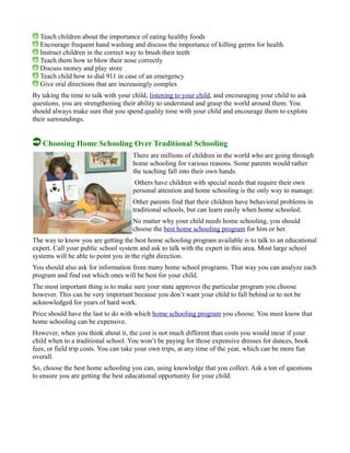 Teach children about the importance of eating healthy foods
Encourage frequent hand washing and discuss the importance of killing germs for health
Instruct children in the correct way to brush their teeth
Teach them how to blow their nose correctly
Discuss money and play store
Teach child how to dial 911 in case of an emergency
Give oral directions that are increasingly complex
By taking the time to talk with your child, listening to your child, and encouraging your child to ask
questions, you are strengthening their ability to understand and grasp the world around them. You
should always make sure that you spend quality time with your child and encourage them to explore
their surroundings.
Choosing Home Schooling Over Traditional Schooling
There are millions of children in the world who are going through
home schooling for various reasons. Some parents would rather
the teaching fall into their own hands.
Others have children with special needs that require their own
personal attention and home schooling is the only way to manage.
Other parents find that their children have behavioral problems in
traditional schools, but can learn easily when home schooled.
No matter why your child needs home schooling, you should
choose the best home schooling program for him or her.
The way to know you are getting the best home schooling program available is to talk to an educational
expert. Call your public school system and ask to talk with the expert in this area. Most large school
systems will be able to point you in the right direction.
You should also ask for information from many home school programs. That way you can analyze each
program and find out which ones will be best for your child.
The most important thing is to make sure your state approves the particular program you choose
however. This can be very important because you don’t want your child to fall behind or to not be
acknowledged for years of hard work.
Price should have the last to do with which home schooling program you choose. You must know that
home schooling can be expensive.
However, when you think about it, the cost is not much different than costs you would incur if your
child when to a traditional school. You won’t be paying for those expensive dresses for dances, book
fees, or field trip costs. You can take your own trips, at any time of the year, which can be more fun
overall.
So, choose the best home schooling you can, using knowledge that you collect. Ask a ton of questions
to ensure you are getting the best educational opportunity for your child.
 