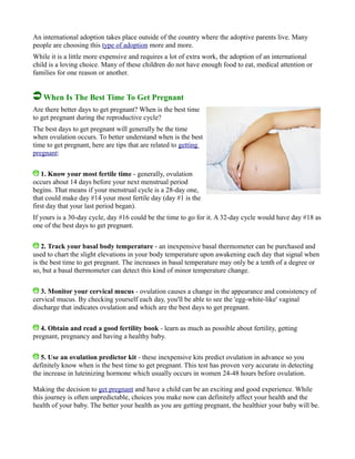 An international adoption takes place outside of the country where the adoptive parents live. Many
people are choosing this type of adoption more and more.
While it is a little more expensive and requires a lot of extra work, the adoption of an international
child is a loving choice. Many of these children do not have enough food to eat, medical attention or
families for one reason or another.
When Is The Best Time To Get Pregnant
Are there better days to get pregnant? When is the best time
to get pregnant during the reproductive cycle?
The best days to get pregnant will generally be the time
when ovulation occurs. To better understand when is the best
time to get pregnant, here are tips that are related to getting
pregnant:
1. Know your most fertile time - generally, ovulation
occurs about 14 days before your next menstrual period
begins. That means if your menstrual cycle is a 28-day one,
that could make day #14 your most fertile day (day #1 is the
first day that your last period began).
If yours is a 30-day cycle, day #16 could be the time to go for it. A 32-day cycle would have day #18 as
one of the best days to get pregnant.
2. Track your basal body temperature - an inexpensive basal thermometer can be purchased and
used to chart the slight elevations in your body temperature upon awakening each day that signal when
is the best time to get pregnant. The increases in basal temperature may only be a tenth of a degree or
so, but a basal thermometer can detect this kind of minor temperature change.
3. Monitor your cervical mucus - ovulation causes a change in the appearance and consistency of
cervical mucus. By checking yourself each day, you'll be able to see the 'egg-white-like' vaginal
discharge that indicates ovulation and which are the best days to get pregnant.
4. Obtain and read a good fertility book - learn as much as possible about fertility, getting
pregnant, pregnancy and having a healthy baby.
5. Use an ovulation predictor kit - these inexpensive kits predict ovulation in advance so you
definitely know when is the best time to get pregnant. This test has proven very accurate in detecting
the increase in luteinizing hormone which usually occurs in women 24-48 hours before ovulation.
Making the decision to get pregnant and have a child can be an exciting and good experience. While
this journey is often unpredictable, choices you make now can definitely affect your health and the
health of your baby. The better your health as you are getting pregnant, the healthier your baby will be.
 