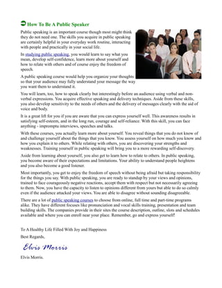 How To Be A Public Speaker
Public speaking is an important course though most might think
they do not need one. The skills you acquire in public speaking
are certainly helpful in your everyday work routine, interacting
with people and practically in your social life.
In studying public speaking, you would learn to say what you
mean, develop self-confidence, learn more about yourself and
how to relate with others and of course enjoy the freedom of
speech.
A public speaking course would help you organize your thoughts
so that your audience may fully understand your message the way
you want them to understand it.
You will learn, too, how to speak clearly but interestingly before an audience using verbal and non-
verbal expressions. You acquire effective speaking and delivery techniques. Aside from these skills,
you also develop sensitivity to the needs of others and the delivery of messages clearly with the aid of
voice and body.
It is a great lift for you if you are aware that you can express yourself well. This awareness results in
satisfying self-esteem, and in the long run, courage and self-reliance. With this skill, you can face
anything - impromptu interviews, speeches and talks.
With these courses, you actually learn more about yourself. You reveal things that you do not know of
and challenge yourself about the things that you know. You assess yourself on how much you know and
how you explain it to others. While relating with others, you are discovering your strengths and
weaknesses. Training yourself in public speaking will bring you to a more rewarding self-discovery.
Aside from learning about yourself, you also get to learn how to relate to others. In public speaking,
you become aware of their expectations and limitations. Your ability to understand people heightens
and you also become a good listener.
Most importantly, you get to enjoy the freedom of speech without being afraid but taking responsibility
for the things you say. With public speaking, you are ready to standup by your views and opinions,
trained to face courageously negative reactions, accept them with respect but not necessarily agreeing
to them. Now, you have the capacity to listen to opinions different from yours but able to do so calmly
even if the audience attacked your views. You are able to disagree without sounding disagreeable.
There are a lot of public speaking courses to choose from online, full time and part-time programs
alike. They have different focuses like pronunciation and vocal skills training, presentation and team
building skills. The companies provide in their sites the course description, outline, slots and schedules
available and where you can enroll near your place. Remember, go and express yourself!
To A Healthy Life Filled With Joy and Happiness
Best Regards,
Elvis Morris.
 