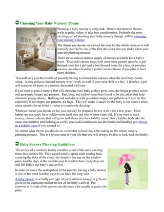Choosing Your Baby Nursery Theme
Planning a baby nursery is a big task. There is furniture to choose,
walls to paint, safety to take into consideration. Probably the most
exciting part of planning your baby nursery though, will be choosing
your nursery’s theme.
The theme you decide on will set the tone for the whole room so it will
certainly need to be one of the first decisions that you make when your
start the planning process.
There are an almost endless supply of themes available for a baby’s
room. You could choose to go with something gender specific, a girl
themed room for a girl and a boy themed room for a boy, or you may
want to consider choosing a gender neutral theme if you plan to have
more children.
This will save you the trouble of possibly having to remodel the nursery when the next baby comes
along. A pink princess themed nursery won’t work so well if your next child is a boy. Likewise, a girl
will seem out of place in a nursery decorated with cars.
If you want to plan a nursery that will stimulate your baby as they grow, consider bright primary colors
and geometric shapes and patterns. Red, blue, and yellow have been found to be the colors that help
stimulate young infants. Bedding and wall décor with geometric shapes and patterns will also do this
especially if the shapes and patterns are large. This will make it easier for the baby to see since it takes
many months for an infant’s vision to completely develop.
Whatever theme you decide on for your nursery, be prepared to live with it for a few years. Most
babies are not ready for a toddler room until they are two to three years old. If you want to save
money, choose a theme that will grow with them into their toddler room. Since toddler beds take the
same size mattress and bedding as a crib, you could continue to use the theme and bedding you choose
in a toddler room if you wanted to.
No matter what theme you decide on, remember to have fun while taking on the whole nursery
planning process. This is a joyous time in your life that you will always be able to look back on fondly.
Baby Shower Planning Guidelines
The arrival of a newborn family member is one of the most exciting
times in a parents life. They would usually spend each waking hour
counting the ticks of the clock, the droplets that tap on the window
pane, and the days in the calendar just to confirm how many days are
still left before the baby’s due arrival.
In order to lessen the anticipation of the parents, having a baby shower
is one of the most feasible ways to cut back the long-wait.
A baby shower is actually one type of party wherein money or gifts are
given to the expectant mother in lieu of the baby’s arrival. The
relatives or friends of the parents are the ones who usually organize the
party.
 