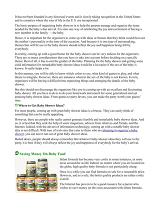 It has not been founded in any historical events and is slowly taking recognition in the United States
and in countries where the way of life in the U.S. are incorporated.
The basic purpose of organizing baby showers is to help the parents manage and organize the items
needed for the baby’s due arrival. It is also one way of celebrating the joy and excitement of having a
new member in the family — the baby.
Hence, it is important for the organizers to come up with ideas or themes that they think would best suit
the mother’s personality or the tone of the occasion. And because it is one type of merrymaking,
themes that will be use in the baby shower should reflect the joy and happiness being felt by
everybody.
In reality, coming up with a good theme for the baby shower can be very tedious for the organizers.
There are so many considerations that you have to take into account before deciding on a specific
theme. Best of all, it has to suit the gender of the baby. Planning for the baby shower and getting some
solid information for remarkable baby shower ideas would be a lot easier if the sex of the baby is
known. It really helps a lot.
In this manner, you will be able to know which colors to use, what kind of games to play, and what
theme to integrate. However, there are instances wherein the sex of the baby is not known. In turn,
organizers will be having a difficult time organizing things and arranging the details of the baby
shower.
But this should not discourage the organizers like you in coming up with an excellent and fascinating
baby shower. All you have to do is to do your homework and search for some generalized and yet
amusing baby shower ideas. From games to party favors, you can make the party worth your guests’
time.
Where to Get Baby Shower Ideas?
For most people, coming up with great baby shower ideas is a breeze. They can easily think of
something that can be really appealing.
However, there are people who really cannot generate feasible and remarkable baby shower ideas. And
so, it is best that they seek the help of some magazines, advices from relatives and friends, and the
Internet. Indeed, with the advent of information technology, coming up with a notable baby shower
idea is not difficult. With tons of web sites that cater to those who are planning to organize a baby
shower, you can never run out of great baby shower ideas.
Boiled down, people should always remember that whatever baby shower ideas they will use in the
party, it is best if they will always reflect the joy and happiness of everybody for the baby’s arrival.
Saving Money On Baby Food
Infant formula has become very costly in some instances, in some
areas around the world. Indeed, no matter where you are located on
the globe, high quality baby formula is not particularly cheap.
Once in a while you can find formula on sale for a reasonable price.
However, and as a rule, the better quality products are rather costly
overall.
The Internet has proven to be a good resource for a parent who
wishes to save money on the costs associated with infant formula.
 