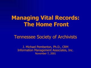 Managing Vital Records:  The Home Front Tennessee Society of Archivists J. Michael Pemberton, Ph.D., CRM Information Management Associates, Inc. November 7, 2001 