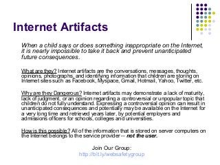 Internet Artifacts
When a child says or does something inappropriate on the Internet,
it is nearly impossible to take it back and prevent unanticipated
future consequences.
What are they? Internet artifacts are the conversations, messages, thoughts,
opinions, photographs, and identifying information that children are storing on
Internet sites such as Facebook, Myspace, Gmail, Hotmail, Yahoo, Twitter, etc.
Why are they Dangerous? Internet artifacts may demonstrate a lack of maturity,
lack of judgment, or an opinion regarding a controversial or unpopular topic that
children do not fully understand. Expressing a controversial opinion can result in
unanticipated consequences and potentially may be available on the Internet for
a very long time and retrieved years later, by potential employers and
admissions officers for schools, colleges and universities.
How is this possible? All of the information that is stored on server computers on
the Internet belongs to the service provider -- not the user.

Join Our Group:
http://bit.ly/websafetygroup

 