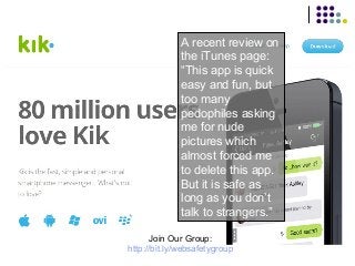 A recent review on
the iTunes page:
“This app is quick
easy and fun, but
too many
pedophiles asking
me for nude
pictures which
almost forced me
to delete this app.
But it is safe as
long as you don’t
talk to strangers.”
Join Our Group:
http://bit.ly/websafetygroup

 