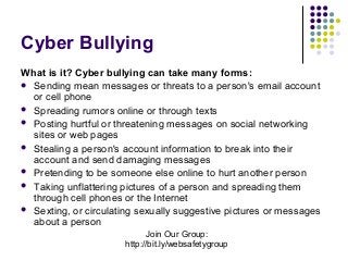 Cyber Bullying
What is it? Cyber bullying can take many forms:
 Sending mean messages or threats to a person's email account
or cell phone
 Spreading rumors online or through texts
 Posting hurtful or threatening messages on social networking
sites or web pages
 Stealing a person's account information to break into their
account and send damaging messages
 Pretending to be someone else online to hurt another person
 Taking unflattering pictures of a person and spreading them
through cell phones or the Internet
 Sexting, or circulating sexually suggestive pictures or messages
about a person
Join Our Group:
http://bit.ly/websafetygroup

 
