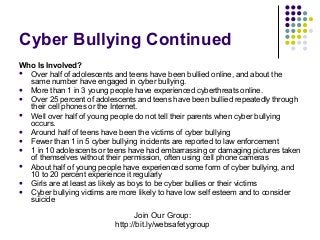 Cyber Bullying Continued
Who Is Involved?
 Over half of adolescents and teens have been bullied online, and about the
same number have engaged in cyber bullying.
 More than 1 in 3 young people have experienced cyberthreats online.
 Over 25 percent of adolescents and teens have been bullied repeatedly through
their cell phones or the Internet.
 Well over half of young people do not tell their parents when cyber bullying
occurs.
 Around half of teens have been the victims of cyber bullying
 Fewer than 1 in 5 cyber bullying incidents are reported to law enforcement
 1 in 10 adolescents or teens have had embarrassing or damaging pictures taken
of themselves without their permission, often using cell phone cameras
 About half of young people have experienced some form of cyber bullying, and
10 to 20 percent experience it regularly
 Girls are at least as likely as boys to be cyber bullies or their victims
 Cyber bullying victims are more likely to have low self esteem and to consider
suicide

Join Our Group:
http://bit.ly/websafetygroup

 
