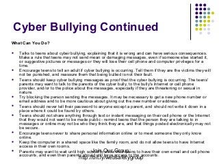 Cyber Bullying Continued
What Can You Do?













Talks to teens about cyber bullying, explaining that it is wrong and can have serious consequences.
Make a rule that teens may not send mean or damaging messages, even if someone else started it,
or suggestive pictures or messages or they will lose their cell phone and computer privileges for a
time.
Encourage teens to tell an adult if cyber bullying is occurring. Tell them if they are the victims they will
not be punished, and reassure them that being bullied is not their fault.
Teens should keep cyber bullying messages as proof that the cyber bullying is occurring. The teens'
parents may want to talk to the parents of the cyber bully, to the bully's Internet or cell phone
provider, and/or to the police about the messages, especially if they are threatening or sexual in
nature.
Try blocking the person sending the messages. It may be necessary to get a new phone number or
email address and to be more cautious about giving out the new number or address.
Teens should never tell their password to anyone except a parent, and should not write it down in a
place where it could be found by others.
Teens should not share anything through text or instant messaging on their cell phone or the Internet
that they would not want to be made public - remind teens that the person they are talking to in
messages or online may not be who they think they are, and that things posted electronically may not
be secure.
Encourage teens never to share personal information online or to meet someone they only know
online.
Keep the computer in a shared space like the family room, and do not allow teens to have Internet
access in their own rooms.
Join allow their teens
Parents may want to wait until high school toOur Group: to have their own email and cell phone
accounts, and even then parents should still have access to the accounts.
http://bit.ly/websafetygroup

 