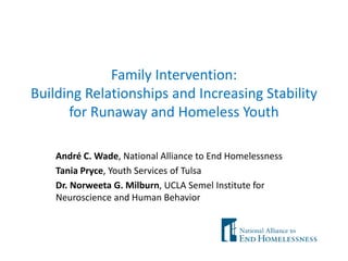 Family Intervention:
Building Relationships and Increasing Stability
      for Runaway and Homeless Youth

    André C. Wade, National Alliance to End Homelessness
    Tania Pryce, Youth Services of Tulsa
    Dr. Norweeta G. Milburn, UCLA Semel Institute for
    Neuroscience and Human Behavior
 