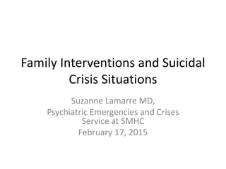 Family Interventions and Suicidal
Crisis Situations
Suzanne Lamarre MD,
Psychiatric Emergencies and Crises
Service at SMHC
February 17, 2015
 