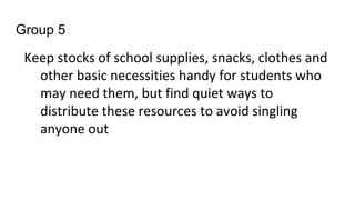 Group 5
Keep stocks of school supplies, snacks, clothes and
other basic necessities handy for students who
may need them, but find quiet ways to
distribute these resources to avoid singling
anyone out
 