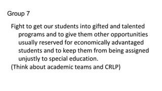 Group 7
Fight to get our students into gifted and talented
programs and to give them other opportunities
usually reserved for economically advantaged
students and to keep them from being assigned
unjustly to special education.
(Think about academic teams and CRLP)
 
