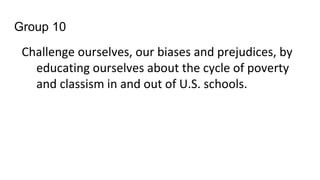 Group 10
Challenge ourselves, our biases and prejudices, by
educating ourselves about the cycle of poverty
and classism in and out of U.S. schools.
 