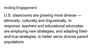 Inviting Engagement
U.S. classrooms are growing more diverse —
ethnically, culturally and linguistically. In
response, teachers and educational advocates
are employing new strategies, and adapting tried-
and-true strategies, to better serve diverse parent
populations
 