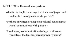 REFLECT with an elbow partner
What is the implicit message that the use of jargon and
unidentified acronyms sends to parents?
Are there unwritten or unspoken cultural codes in play
when I communicate with parents?
How does my communication strategy reinforce or
reconstruct the teacher/parent power dynamic?
 