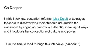 Go Deeper
In this interview, education reformer Lisa Delpit encourages
teachers to discover who their students are outside the
classroom by engaging parents in authentic, meaningful ways
and introduces her conceptions of culture and power.
Take the time to read through this interview. (handout 2)
 