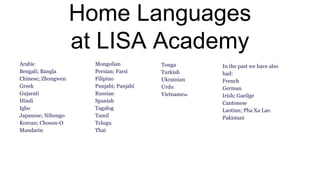 Home Languages
at LISA Academy
Arabic
Bengali; Bangla
Chinese; Zhongwen
Greek
Gujarati
Hindi
Igbo
Japanese; Nihongo
Korean; Choson-O
Mandarin
Mongolian
Persian; Farsi
Filipino
Punjabi; Panjabi
Russian
Spanish
Tagalog
Tamil
Telugu
Thai
Tonga
Turkish
Ukrainian
Urdu
Vietnamese
In the past we have also
had:
French
German
Irish; Gaeilge
Cantonese
Laotian; Pha Xa Lao
Pakistani
 