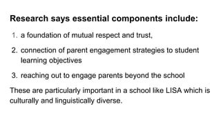 Research says essential components include:
1. a foundation of mutual respect and trust,
2. connection of parent engagement strategies to student
learning objectives
3. reaching out to engage parents beyond the school
These are particularly important in a school like LISA which is
culturally and linguistically diverse.
 