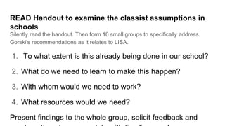 READ Handout to examine the classist assumptions in
schools
Silently read the handout. Then form 10 small groups to specifically address
Gorski’s recommendations as it relates to LISA.
1. To what extent is this already being done in our school?
2. What do we need to learn to make this happen?
3. With whom would we need to work?
4. What resources would we need?
Present findings to the whole group, solicit feedback and
 