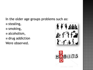 In the older age groups problems such as:
 stealing,
 smoking,
 alcoholism,
 drug addiction
Were observed.

 