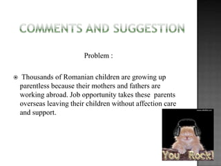 Problem :


Thousands of Romanian children are growing up
parentless because their mothers and fathers are
working abroad. Job opportunity takes these parents
overseas leaving their children without affection care
and support.

 