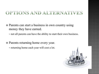 

Parents can start a business in own country using
money they have earned.
- not all parents can have the ability to start their own business.



Parents returning home every year.
- returning home each year will cost a lot.

 