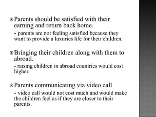  Parents

should be satisfied with their
earning and return back home.
- parents are not feeling satisfied because they
want to provide a luxuries life for their children.

 Bringing

their children along with them to

abroad.
- raising children in abroad countries would cost
higher.
 Parents

communicating via video call

- video call would not cost much and would make
the children feel as if they are closer to their
parents.

 