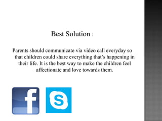 Best Solution :
Parents should communicate via video call everyday so
that children could share everything that’s happening in
their life. It is the best way to make the children feel
affectionate and love towards them.

 