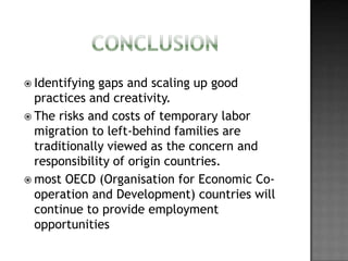  Identifying

gaps and scaling up good
practices and creativity.
 The risks and costs of temporary labor
migration to left-behind families are
traditionally viewed as the concern and
responsibility of origin countries.
 most OECD (Organisation for Economic Cooperation and Development) countries will
continue to provide employment
opportunities

 