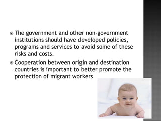  The

government and other non-government
institutions should have developed policies,
programs and services to avoid some of these
risks and costs.
 Cooperation between origin and destination
countries is important to better promote the
protection of migrant workers

 